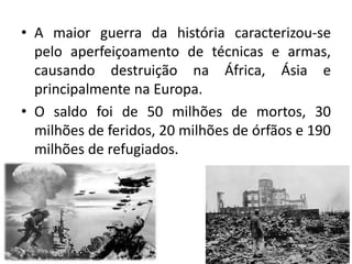 • A maior guerra da história caracterizou-se
pelo aperfeiçoamento de técnicas e armas,
causando destruição na África, Ásia e
principalmente na Europa.
• O saldo foi de 50 milhões de mortos, 30
milhões de feridos, 20 milhões de órfãos e 190
milhões de refugiados.
 