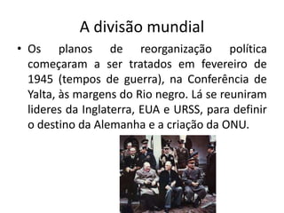 A divisão mundial
• Os planos de reorganização política
começaram a ser tratados em fevereiro de
1945 (tempos de guerra), na Conferência de
Yalta, às margens do Rio negro. Lá se reuniram
lideres da Inglaterra, EUA e URSS, para definir
o destino da Alemanha e a criação da ONU.
 