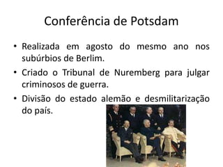Conferência de Potsdam
• Realizada em agosto do mesmo ano nos
subúrbios de Berlim.
• Criado o Tribunal de Nuremberg para julgar
criminosos de guerra.
• Divisão do estado alemão e desmilitarização
do país.
 