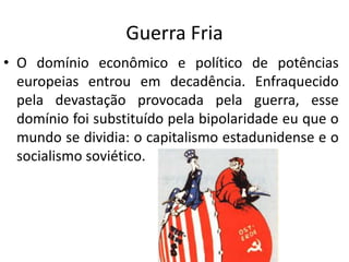 Guerra Fria
• O domínio econômico e político de potências
europeias entrou em decadência. Enfraquecido
pela devastação provocada pela guerra, esse
domínio foi substituído pela bipolaridade eu que o
mundo se dividia: o capitalismo estadunidense e o
socialismo soviético.
 