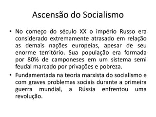Ascensão do Socialismo
• No começo do século XX o império Russo era
considerado extremamente atrasado em relação
as demais nações europeias, apesar de seu
enorme território. Sua população era formada
por 80% de camponeses em um sistema semi
feudal marcado por privações e pobreza.
• Fundamentada na teoria marxista do socialismo e
com graves problemas sociais durante a primeira
guerra mundial, a Rússia enfrentou uma
revolução.
 