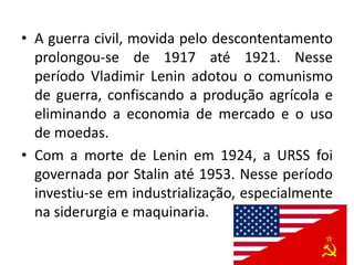 • A guerra civil, movida pelo descontentamento
prolongou-se de 1917 até 1921. Nesse
período Vladimir Lenin adotou o comunismo
de guerra, confiscando a produção agrícola e
eliminando a economia de mercado e o uso
de moedas.
• Com a morte de Lenin em 1924, a URSS foi
governada por Stalin até 1953. Nesse período
investiu-se em industrialização, especialmente
na siderurgia e maquinaria.
 