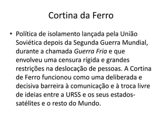 Cortina da Ferro
• Política de isolamento lançada pela União
Soviética depois da Segunda Guerra Mundial,
durante a chamada Guerra Fria e que
envolveu uma censura rígida e grandes
restrições na deslocação de pessoas. A Cortina
de Ferro funcionou como uma deliberada e
decisiva barreira à comunicação e à troca livre
de ideias entre a URSS e os seus estados-
satélites e o resto do Mundo.
 