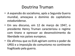 Doutrina Truman
• A expansão do socialismo, após a Segunda Guerra
mundial, ameaçava o domínio do capitalismo
estadunidense.
• Em seu discurso, em 12 de março de 1947, o
presidente Henry Truman caracterizou o regime
com tirano e opressor ao desenvolvimento da
liberdade nos países europeus.
• Ele afirmou que os EUA agiriam contra o poder da
URSS e a imposição do comunismo no continente
fragilizado pela guerra.
 