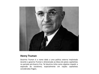 Henry Truman
Doutrina Truman é o nome dado a uma política externa implantada
durante o governo Truman e direcionada ao bloco de países capitalistas
no período pré-Guerra Fria. Tal doutrina tinha como objetivo impedir a
expansão do socialismo, especialmente em nações capitalistas
consideradas frágeis.
 