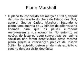 Plano Marshall
• O plano foi conhecido em março de 1947, depois
de uma declaração do chefe de Estado dos EUA,
general George Catlett Marshall. Segundo o
plano, uma quantia de 17 bilhões de dólares seria
liberada para que os países europeus
reerguessem a sua economia. No entanto, as
nações do leste europeu convertidas ao regime
socialista não foram beneficiárias desse mesmo
plano graças à intervenção política de Joseph
Stálin. Tal episódio deixou ainda mais explícito o
cenário de clara cisão ideológica.
 