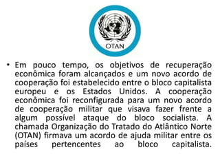 • Em pouco tempo, os objetivos de recuperação
econômica foram alcançados e um novo acordo de
cooperação foi estabelecido entre o bloco capitalista
europeu e os Estados Unidos. A cooperação
econômica foi reconfigurada para um novo acordo
de cooperação militar que visava fazer frente a
algum possível ataque do bloco socialista. A
chamada Organização do Tratado do Atlântico Norte
(OTAN) firmava um acordo de ajuda militar entre os
países pertencentes ao bloco capitalista.
 