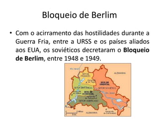 Bloqueio de Berlim
• Com o acirramento das hostilidades durante a
Guerra Fria, entre a URSS e os países aliados
aos EUA, os soviéticos decretaram o Bloqueio
de Berlim, entre 1948 e 1949.
 