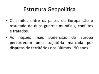 Estrutura Geopolítica
• Os limites entre os países da Europa são o
resultado de duas guerras mundiais, conflitos
e tratados.
• As nações mais poderosas da Europa
percorreram uma trajetória marcada por
disputas de territórios nos últimos 150 anos.
 