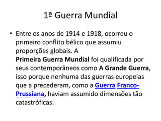 1ª Guerra Mundial
• Entre os anos de 1914 e 1918, ocorreu o
primeiro conflito bélico que assumiu
proporções globais. A
Primeira Guerra Mundial foi qualificada por
seus contemporâneos como A Grande Guerra,
isso porque nenhuma das guerras europeias
que a precederam, como a Guerra Franco-
Prussiana, haviam assumido dimensões tão
catastróficas.
 