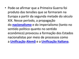 • Pode-se afirmar que a Primeira Guerra foi
produto das tensões que se formaram na
Europa a partir da segunda metade do século
XIX. Nesse período, a propagação
do nacionalismo e do imperialismo (tanto no
sentido político quanto no sentido
econômico) provocou a formação dos Estados
nacionalistas por meio de processos como
a Unificação Alemã e a Unificação Italiana.
 