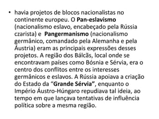 • havia projetos de blocos nacionalistas no
continente europeu. O Pan-eslavismo
(nacionalismo eslavo, encabeçado pela Rússia
czarista) e Pangermanismo (nacionalismo
germânico, comandado pela Alemanha e pela
Áustria) eram as principais expressões desses
projetos. A região dos Bálcãs, local onde se
encontravam países como Bósnia e Sérvia, era o
centro dos conflitos entre os interesses
germânicos e eslavos. A Rússia apoiava a criação
do Estado da “Grande Sérvia”, enquanto o
Império Áustro-Húngaro repudiava tal ideia, ao
tempo em que lançava tentativas de influência
política sobre a mesma região.
 