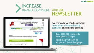 WITH OUR
NEWSLETTER
INCREASE
BRAND EXPOSURE
_ Over 900.000 recipients
throughout Europe
_ Newsletter written in
recipient’s home language
Every month we send a personal
newsletter communicating
statistics on company profiles
 