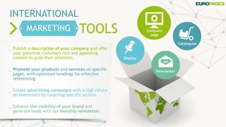 TOOLS
INTERNATIONAL
MARKETING
_ Publish a description of your company and offer
your potential customers rich and appealing
content to grab their attention.
_ Promote your products and services on specific
pages, with optimised headings for effective
referencing.
_ Create advertising campaigns with a high return
on investment by targeting specific sectors.
_ Enhance the visibility of your brand and
generate leads with our monthly newsletter.
Company
page
Catalogues
Display
Newsletter
 