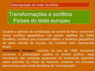Desintegração da União Soviética


    Transformações e conflitos
      Países do leste europeu
Durante o período da constituição da cortina de ferro, ocorreram
vários conflitos geopolíticos nos países satélites da União
Soviética, conflitos que buscaram alterar a dinâmica geopolítica
da parte oriental da Europa. Os conflitos mais importantes
foram:
Insurreição Húngara: ocorreu no ano de 1956, buscando
aumentar a participação publica no âmbito político, esse
movimento das camadas superiores foi duramente reprimido
pelos exércitos do Pacto de Varsóvia, iniciando um processo
denominado pela União Soviética de “normalização”.
 