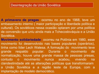 Desintegração da União Soviética



A primavera de pragas: ocorreu no ano de 1968, teve um
embasamento interno ( maior participação e liberdade política e
cultural). Os soviéticos nessa ocasião optaram por uma política
de conversão que uniu ainda mais a Tchecoslováquia e a União
Soviética.
Movimento solidariedade: ocorreu na Polônia em 1980, esse
movimento foi desenvolvido nas bases populares (operários),
tinha como líder Lech Walesa. A formação do movimento teve
grande respaldo popular. Durante o movimento de
normalização, houve uma grande massa de pessoas presas,
contudo o movimento nunca acabou, vivendo na
clandestinidade até as alterações políticas que transformaram
a União Soviética e a região leste da Europa, com a
implantação de modelo democrático.
 