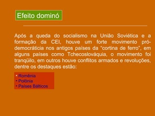 Efeito dominó

Após a queda do socialismo na União Soviética e a
formação da CEI, houve um forte movimento pró-
democráticia nos antigos países da “cortina de ferro”, em
alguns países como Tchecoslováquia, o movimento foi
tranqüilo, em outros houve conflitos armados e revoluções,
dentre os destaques estão:
• Romênia
• Polônia
• Países Bálticos
 