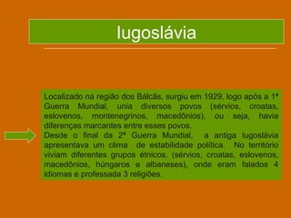 Iugoslávia


Localizado na região dos Bálcãs, surgiu em 1929, logo após a 1ª
Guerra Mundial, unia diversos povos (sérvios, croatas,
eslovenos, montenegrinos, macedônios), ou seja, havia
diferenças marcantes entre esses povos.
Desde o final da 2ª Guerra Mundial, a antiga Iugoslávia
apresentava um clima de estabilidade política. No território
viviam diferentes grupos étnicos. (sérvios, croatas, eslovenos,
macedônios, húngaros e albaneses), onde eram falados 4
idiomas e professada 3 religiões.
 