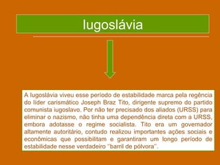 Iugoslávia




A Iugoslávia viveu esse período de estabilidade marca pela regência
do líder carismático Joseph Braz Tito, dirigente supremo do partido
comunista iugoslavo. Por não ter precisado dos aliados (URSS) para
eliminar o nazismo, não tinha uma dependência direta com a URSS,
embora adotasse o regime socialista. Tito era um governador
altamente autoritário, contudo realizou importantes ações sociais e
econômicas que possibilitam e garantiram um longo período de
estabilidade nesse verdadeiro ‘’barril de pólvora’’.
 