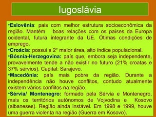 Iugoslávia
•Eslovênia: pais com melhor estrutura socioeconômica da
região. Mantém boas relações com os países da Europa
ocidental, futura integrante da UE. Ótimas condições de
emprego.
•Croácia: possui a 2° maior área, alto índice populacional.
•Bósnia-Herzegovina: país que, embora seja independente,
provavelmente tende a não existir no futuro (21% croatas e
37% sérvios). Capital: Sarajevo.
•Macedônia: país mais pobre da região. Durante a
independência não houve conflitos, contudo atualmente
existem vários conflitos na região.
•Sérvia/ Montenegro: formado pela Sérvia e Montenegro,
mais os territórios autônomos de Vojvodina e           Kosovo
(albaneses). Região ainda instável. Em 1998 e 1999, houve
uma guerra violenta na região (Guerra em Kosovo).
 