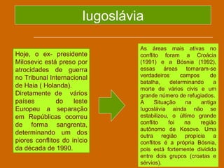Iugoslávia

                                 As áreas mais ativas no
Hoje, o ex- presidente           conflito foram a Croácia
Milosevic está preso por         (1991) e a Bósnia (1992),
atrocidades de guerra            essas     áreas     tornaram-se
no Tribunal Internacional        verdadeiros      campos       de
                                 batalha,     determinando      a
de Haia ( Holanda).              morte de vários civis e um
Diretamente de vários            grande número de refugiados.
países         do    leste       A     Situação     na     antiga
Europeu a separação              Iugoslávia ainda não se
em Repúblicas ocorreu            estabilizou, o último grande
de forma sangrenta,              conflito    foi    na     região
                                 autônomo de Kosovo. Uma
determinando um dos              outra região propícia a
piores conflitos do início       conflitos é a própria Bósnia,
da década de 1990.               pois está fortemente dividida
                                 entre dois grupos (croatas e
                                 sérvios).
 
