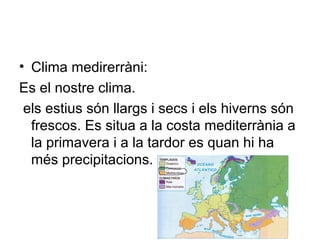 • Clima medirerràni:
Es el nostre clima.
els estius són llargs i secs i els hiverns són
frescos. Es situa a la costa mediterrània a
la primavera i a la tardor es quan hi ha
més precipitacions.
 