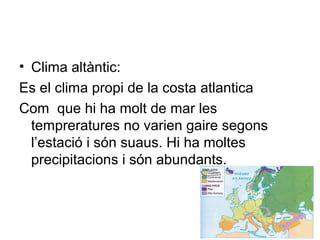 • Clima altàntic:
Es el clima propi de la costa atlantica
Com que hi ha molt de mar les
tempreratures no varien gaire segons
l’estació i són suaus. Hi ha moltes
precipitacions i són abundants.
 