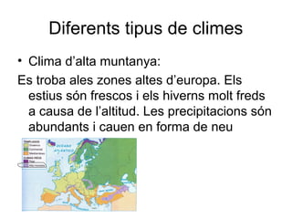 Diferents tipus de climes
• Clima d’alta muntanya:
Es troba ales zones altes d’europa. Els
estius són frescos i els hiverns molt freds
a causa de l’altitud. Les precipitacions són
abundants i cauen en forma de neu
 