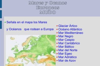 Mares y Océanos
                Europeos
                 MUDO

Señala en el mapa los Mares
                                Glaciar Ártico
y Océanos que rodean a Europa   Océano Atlántico
                                Mar Mediterráneo
                                Mar Negro
                                Mar Caspio
                                Mar Cantábrico
                                Mar Báltico
                                Mar del Norte
                                Mar Egeo
                                Mar Adriático
                                Mar de Azov
 