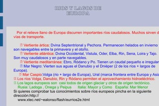 RIOS Y LAGOS DE
                             EUROPA


  Por el relieve llano de Europa discurren importantes ríos caudalosos. Muchos sirven d
vías de transporte.

     Vertiente ártica: Dvina Septentrional y Pechora. Permanecen helados en invierno y
son navegables entre la primavera y el otoño.
     Vertiente atlántica: Dvina Occidental, Vistula, Oder, Elba, Rin, Sena, Loira y Tajo.
Son muy caudalosos y en parte navegables.
     Vertiente meditarránea: Ebro, Ródano y Po. Tienen un caudal pequeño e irregular.
     Mar Negro: Vierten sus aguas el Danubio y el Dniéper (2 de los ríos + largos de
Europa).
     Mar Caspio:Volga (rio + largo de Europa), Ural (marca frontera entre Europa y Asia
 Los ríos Volga, Danubio, Rin y Ródano permiten el aprovechamiento hidroeléctrico.
 Los lagos europeos son casi todos de origen glaciar y otros de origen tectónico.
   Rusia: Ladoga , Onega y Peipus       Italia: Mayor y Como España: Mar Menor
Si quieres comprobar tus conocimientos sobre ríos europeos pincha en la siguiente
dirección:http://
   www.xtec.net/~ealonso/flash/eurrios2e.html
 
