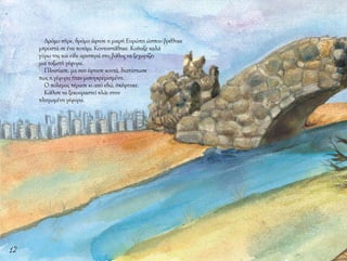 12
Δρόμο πήρε, δρόμο άφησε η μικρή Ευρώπη ώσπου βρέθηκε
μπροστά σε ένα ποτάμι. Κοντοστάθηκε. Κοίταξε καλά
γύρω της και είδε αριστερά στο βάθος να ξεχωρίζει
μια τοξωτή γέφυρα.
Πλησίασε, μα σαν έφτασε κοντά, διαπίστωσε
πως η γέφυρα ήταν μισογκρεμισμένη.
Ο πόλεμος πέρασε κι από εδώ, σκέφτηκε.
Κάθισε να ξεκουραστεί πλάι στην
πληγωμένη γέφυρα.
 