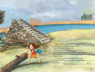 13
«Πώς θα περάσω άραγε απέναντι;» αναρωτήθηκε.
«Θα πρέπει να φτιάξω μια γέφυρα» είπε
αποφασιστικά. Κοίταξε γύρω της.
Πιο κει, πλάι στην όχθη του μικρού ποταμού,
μερικοί κορμοί δέντρων κείτονταν μισο-μουσκεμένοι.
Προσπάθησε να σύρει έναν, προς το μέρος που το
ποτάμι στένευε.
Ο κορμός όμως ήταν πολύ βαρύς για τα μικρά
της χέρια. Όση δύναμη κι αν έβαζε, αυτός στεκόταν
ακίνητος.
 