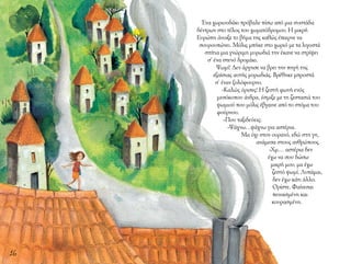 16
Ένα χωριουδάκι πρόβαλε πίσω από μια συστάδα
δέντρων στο τέλος του χωματόδρομου. Η μικρή
Ευρώπη άνοιξε το βήμα της καθώς έπαιρνε να
σουρουπώνει. Μόλις μπήκε στο χωριό με τα λιγοστά
σπίτια μια γνώριμη μυρωδιά την έκανε να στρίψει
σ’ ένα στενό δρομάκι.
Ψωμί! Δεν άργησε να βρει την πηγή της
εξαίσιας αυτής μυρωδιάς. Βρέθηκε μπροστά
σ’ έναν ξυλόφουρνο.
-Καλώς όρισες! Η ζεστή φωνή ενός
μεσόκοπου άνδρα, έσμιξε με τη ζεστασιά του
ψωμιού που μόλις έβγαινε από το στόμα του
φούρνου.
-Που ταξιδεύεις;
-Ψάχνω…ψάχνω για αστέρια.
Μα όχι στον ουρανό, εδώ στη γη,
ανάμεσα στους ανθρώπους.
-Χμ… αστέρια δεν
έχω να σου δώσω
μικρή μου, μα έχω
ζεστό ψωμί. Λυπάμαι,
δεν έχω κάτι άλλο.
Ορίστε. Φαίνεσαι
πεινασμένη και
κουρασμένη.
 