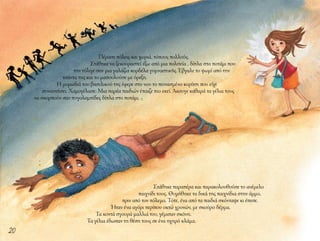 20
Πέρασε πόλεις και χωριά, τόπους πολλούς.
Στάθηκε να ξεκουραστεί έξω από μια πολιτεία , δίπλα στο ποτάμι που
την τύλιγε σαν μια γαλάζια κορδέλα γυμναστικής. Έβγαλε το ψωμί από την
τσάντα της και το μασουλούσε με όρεξη.
Η μυρωδιά του βασιλικού της έφερε στο νου το πεινασμένο κορίτσι που είχε
συναντήσει. Χαμογέλασε. Μια παρέα παιδιών έπαιζε πιο εκεί. Άκουγε καθαρά τα γέλια τους
να σκορπούν σαν πυγολαμπίδες δίπλα στο ποτάμι.
Στάθηκε παραπέρα και παρακολουθούσε το ανέμελο
παιχνίδι τους. Θυμήθηκε τα δικά της παιχνίδια στην άμμο,
πριν από τον πόλεμο. Τότε, ένα από τα παιδιά σκόνταψε κι έπεσε.
Ήταν ένα αγόρι περίπου οκτώ χρονών, με σκούρο δέρμα.
Τα κοντά σγουρά μαλλιά του, γέμισαν σκόνη.
Τα γέλια έδωσαν τη θέση τους σε ένα ηχηρό κλάμα.
 