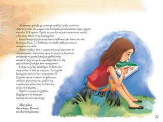 21
-Χτύπησες; φώναξε με ανησυχία καθώς έτρεξε κοντά του.
Από το γόνατο του μικρού, ένα ποταμάκι με κατακόκκινο αίμα, άρχισε
να κυλά. Η Ευρώπη έβγαλε το μαντίλι της και το σκούπισε απαλά.
«Δεν είναι τίποτε» τον παρηγόρησε.
Καμιά δεκαριά ξανθά κεφαλάκια στάθηκαν από πάνω του σαν
δεύτερος ήλιος. Το βοήθησαν να σταθεί καθώς έπιανε το
πονεμένο του πόδι.
«Είμαι εντάξει» είπε ο μικρός στα κεφαλάκια που το
περιτριγύριζαν. Γυρνώντας προς το μέρος ης Ευρώπης
επέστρεψε το μαντήλι της και χαϊδεύοντας
απαλά το χέρι της με τα ακροδάχτυλά του, της
χαμογέλασε ζεστά και είπε «ευχαριστώ».
Σε λίγο τα γέλια ξαναπήραν τη θέση που
τους ανήκε, σ’ όλα τα στόματα. Το παιχνίδι
ξανάρχισε από εκεί που σταμάτησε. Η
Ευρώπη έμεινε ν’ ακούει τα γέλια των
παιδιών, φέρνοντας στο μυαλό της
τα γέλια των φίλων της, τα δικά της
γέλια, τα κλάματα, …
Έβγαλε το μικρό της βιβλίο,
ζωγράφισε ένα ποτάμι κι
έγραψε στο νέο της αστέρι:
«Ίδιο γέλιο,
ίδιο κλάμα. Παντού,
σε όλα τα πρόσωπα»
 