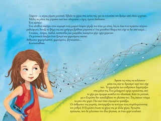 24
Ξάφνου , ο αέρας γέμισε μουσική. Έβαλε τα χέρια στα αυτιά της, για να εντοπίσει τον δρόμο από όπου ερχόταν.
Μόλις τα μάτια της γύρισαν εκεί που οδηγούσε ο ήχος, έμεινε έκπληκτη.
Ένα κάστρο!
Ένα αληθινό κάστρο στην κορυφή ενός μικρού λόφου γέμιζε τον τόπο με νότες, λες κι ήταν ένα τεράστιο πέτρινο
ραδιόφωνο. Άνοιξε το βήμα της και γρήγορα βρέθηκε μπροστά σ’ ένα μοναδικό θέαμα που είχε να δει από καιρό…
Γυναίκες , άντρες, παιδιά, παππούδες και γιαγιάδες πιασμένοι χέρι -χέρι χόρευαν.
Οι μουσικοί έπαιζαν έναν ζωηρό και χαρούμενο σκοπό.
Άνθρωποι χαμογελαστοί, χαρούμενοι, ξέγνοιαστοι…
Κοντοστάθηκε.
Άφησε τις νότες να κυλήσουν
μέσα της σαν το δροσερό νερό που είχε
πιει. Τα χαμόγελα των ανθρώπων λαμπύριζαν
στα μάτια της. Ένα μελαχρινό αγόρι κρατώντας από
το χέρι μια όμορφη κοπέλα την πλησίασε. Κάτι τη ρώτησε,
μα η Ευρώπη δεν καταλάβαινε τη γλώσσα του. Της έκαναν νόημα
να μπει στο χορό. Πιο εκεί ήταν στρωμένα τραπέζια.
Οι άνθρωποι της γιορτής, τσούγκριζαν τα ποτήρια τους συμπληρώνοντας
τον ρυθμό. Η Ευρώπη ένωσε τα χέρια της με άλλα χέρια. Άγνωστα
πρόσωπα, που δε μιλούσαν την ίδια γλώσσα, σε έναν χορό κυκλικό.
 