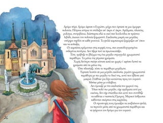 Δρόμο πήρε, δρόμο άφησε η Ευρώπη, μέχρι που έφτασε σε μια όμορφη
πολιτεία. Πέτρινα κτήρια τη στόλιζαν απ’ άκρη σ’ άκρη. Αγάλματα, πλατείες,
ρολόγια, σιντριβάνια, διάσπαρτα εδώ κι εκεί σαν λουλούδια σε πράσινο
λιβάδι, έκαναν την πολιτεία ξεχωριστή. Εκκλησίες μικρές και μεγάλες
υπήρχαν σχεδόν σε κάθε γειτονιά. Τα ψηλά καμπαναριά ξεχώριζαν απ’ όπου
και να κοίταζες.
Οι καμπάνες κρέμονταν στις κορφές τους, σαν αναποδογυρισμένα
σιδερένια ποτήρια. Δεν ήξερε πού να πρωτοκοιτάξει.
Τότε, τράβηξε το βλέμμα της ένα μεγάλο στρογγυλό, χρωματιστό
παράθυρο. Τα μάτια της γέμισαν χρώματα.
Χωρίς δεύτερη σκέψη κίνησε κατά κει χωρίς ν’ αφήσει λεπτό τα
χρώματα από τα μάτια της.
Όσο πλησίαζε, τόσο το παράθυρο μεγάλωνε.
Έφτασε λοιπόν σε μια μεγάλη εκκλησία, γεμάτη χρωματιστά
παράθυρα με πιο μεγάλο το δικό της, αυτό που έβλεπε από
μακριά. Στάθηκε για λίγο κοιτώντας προς τον ουρανό.
Μπήκε μέσα με ευλάβεια.
Δεν έμοιαζε με την εκκλησία του χωριού της.
Ήταν πολύ πιο μεγάλη, είχε αγάλματα αντί για
εικόνες, δεν είχε στασίδια σαν αυτό που συνήθιζε
να κάθεται ο παππούς Όμηρος. Μερικοί άνθρωποι
κάθονταν σκόρπιοι στις καρέκλες.
Οι προσευχές τους έμοιαζαν να ανεβαίνουν ψηλά,
να περνούν μέσα από τα χρωματιστά παράθυρα και
να ψάχνουν τον δρόμο για τον ουρανό.
26
 