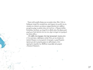 Έκανε πολύ μεγάλο δρόμο για να γυρίσει πίσω. Μα σ’ όλη τη
διαδρομή στιγμή δεν κουράστηκε, γιατί έφερνε στο μυαλό της τις
ιστορίες του παππού, για κάποιον αρχαίο βασιλιά που ταξίδευε
για χρόνια μέχρι να φτάσει πίσω στο νησί του. « Πέρασε πολλές
δυσκολίες, της έλεγε, μα στιγμή δε το έβαλε κάτω. Και ξέρεις γιατί
μικρή μου; Γιατί πάντοτε στο νου του, είχε τη στιγμή του γυρισμού
και τίποτε άλλο.»
«Το ταξίδι είναι όμορφο, όταν έχει προορισμό» έγραψε μέσα
σ’ ένα καινούριο, ταξιδιάρικο αστέρι. Έτσι, με τις ιστορίες του
παππού Όμηρου να της κρατούν συντροφιά, η μικρή Ευρώπη
έφτασε μια από τις πρώτες μέρες του φθινοπώρου, στην
αγαπημένη παραλία της. Βάλθηκε να φωνάζει από μακριά:
«Παππού! Παππού!»
37
 