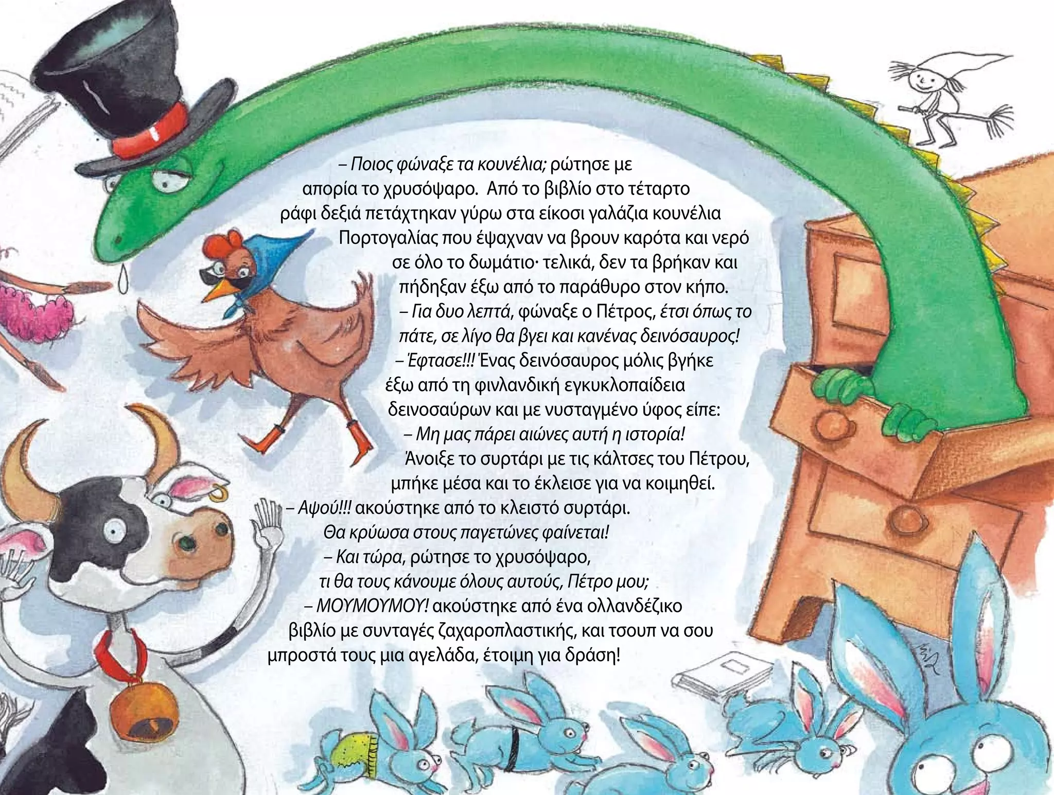 – Ποιος φώναξε τα κουνέλια; ρώτησε με
απορία το χρυσόψαρο. Από το βιβλίο στο τέταρτο
ράφι δεξιά πετάχτηκαν γύρω στα είκοσι γαλάζια κουνέλια
Πορτογαλίας που έψαχναν να βρουν καρότα και νερό
σε όλο το δωμάτιο· τελικά, δεν τα βρήκαν και
πήδηξαν έξω από το παράθυρο στον κήπο.
– Για δυο λεπτά, φώναξε ο Πέτρος, έτσι όπως το
πάτε, σε λίγο θα βγει και κανένας δεινόσαυρος!
– Έφτασε!!! Ένας δεινόσαυρος μόλις βγήκε
έξω από τη φινλανδική εγκυκλοπαίδεια
δεινοσαύρων και με νυσταγμένο ύφος είπε:
– Μη μας πάρει αιώνες αυτή η ιστορία!
Άνοιξε το συρτάρι με τις κάλτσες του Πέτρου,
μπήκε μέσα και το έκλεισε για να κοιμηθεί.
– Αψού!!! ακούστηκε από το κλειστό συρτάρι.
Θα κρύωσα στους παγετώνες φαίνεται!
– Και τώρα, ρώτησε το χρυσόψαρο,
τι θα τους κάνουμε όλους αυτούς, Πέτρο μου;
– ΜΟΥΜΟΥΜΟΥ! ακούστηκε από ένα ολλανδέζικο
βιβλίο με συνταγές ζαχαροπλαστικής, και τσουπ να σου
μπροστά τους μια αγελάδα, έτοιμη για δράση!
 