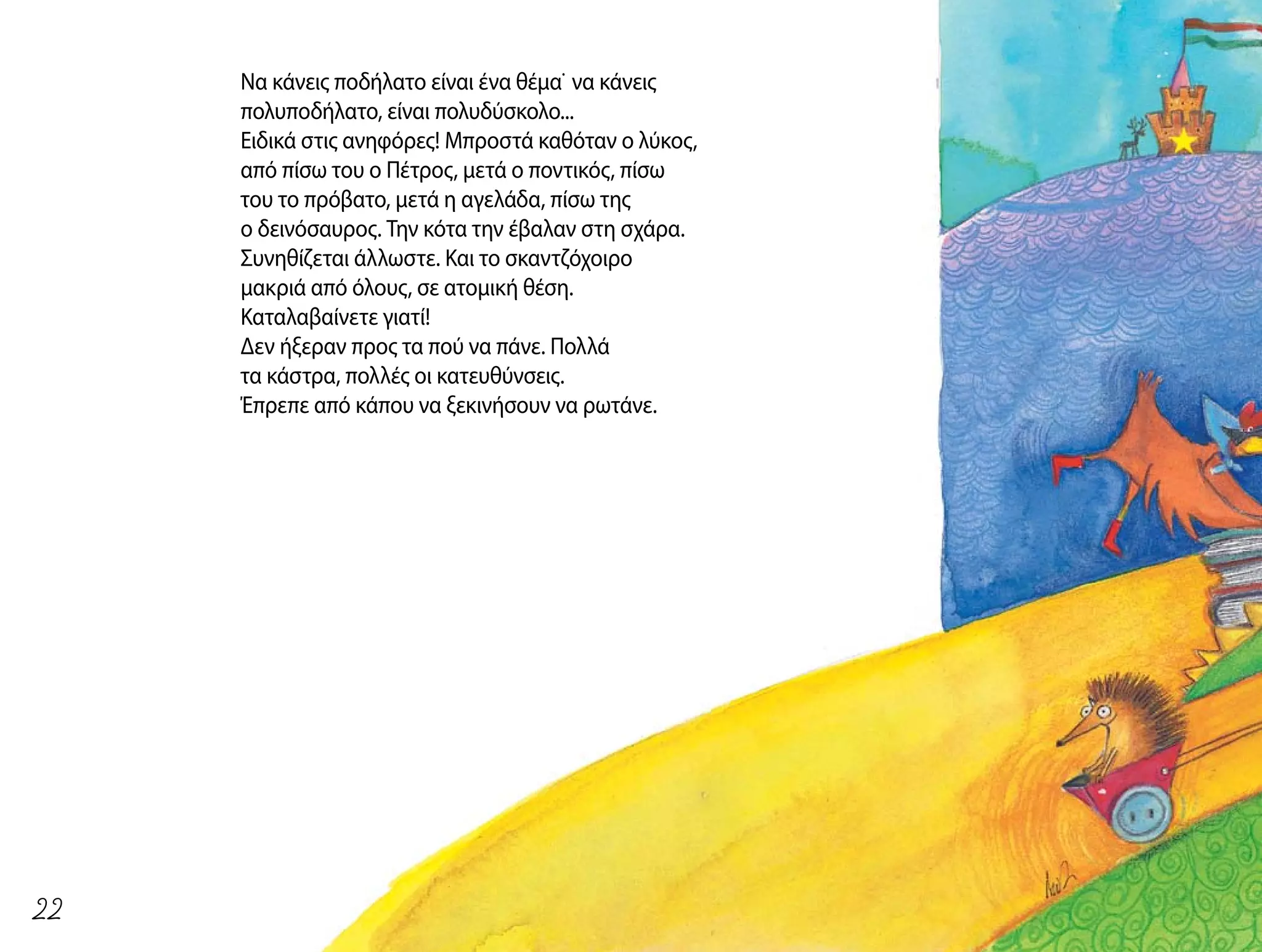 Να κάνεις ποδήλατο είναι ένα θέμα˙ να κάνεις
πολυποδήλατο, είναι πολυδύσκολο...
Ειδικά στις ανηφόρες! Μπροστά καθόταν ο λύκος,
από πίσω του ο Πέτρος, μετά ο ποντικός, πίσω
του το πρόβατο, μετά η αγελάδα, πίσω της
ο δεινόσαυρος. Την κότα την έβαλαν στη σχάρα.
Συνηθίζεται άλλωστε. Και το σκαντζόχοιρο
μακριά από όλους, σε ατομική θέση.
Καταλαβαίνετε γιατί!
Δεν ήξεραν προς τα πού να πάνε. Πολλά
τα κάστρα, πολλές οι κατευθύνσεις.
Έπρεπε από κάπου να ξεκινήσουν να ρωτάνε.
22
 