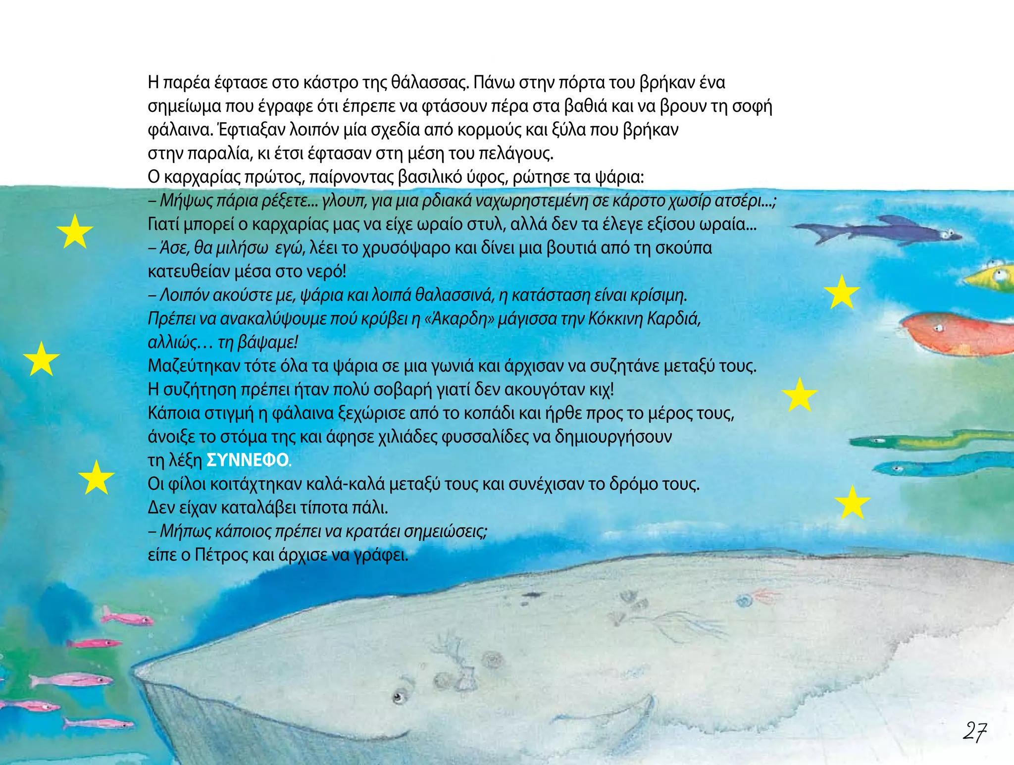 Η παρέα έφτασε στο κάστρο της θάλασσας. Πάνω στην πόρτα του βρήκαν ένα
σημείωμα που έγραφε ότι έπρεπε να φτάσουν πέρα στα βαθιά και να βρουν τη σοφή
φάλαινα. Έφτιαξαν λοιπόν μία σχεδία από κορμούς και ξύλα που βρήκαν
στην παραλία, κι έτσι έφτασαν στη μέση του πελάγους.
Ο καρχαρίας πρώτος, παίρνοντας βασιλικό ύφος, ρώτησε τα ψάρια:
– Μήψως πάρια ρέξετε... γλουπ, για μια ρδιακά ναχωρηστεμένη σε κάρστο χωσίρ ατσέρι...;
Γιατί μπορεί ο καρχαρίας μας να είχε ωραίο στυλ, αλλά δεν τα έλεγε εξίσου ωραία...
– Άσε, θα μιλήσω εγώ, λέει το χρυσόψαρο και δίνει μια βουτιά από τη σκούπα
κατευθείαν μέσα στο νερό!
– Λοιπόν ακούστε με, ψάρια και λοιπά θαλασσινά, η κατάσταση είναι κρίσιμη.
Πρέπει να ανακαλύψουμε πού κρύβει η «Άκαρδη» μάγισσα την Κόκκινη Καρδιά,
αλλιώς… τη βάψαμε!
Μαζεύτηκαν τότε όλα τα ψάρια σε μια γωνιά και άρχισαν να συζητάνε μεταξύ τους.
Η συζήτηση πρέπει ήταν πολύ σοβαρή γιατί δεν ακουγόταν κιχ!
Κάποια στιγμή η φάλαινα ξεχώρισε από το κοπάδι και ήρθε προς το μέρος τους,
άνοιξε το στόμα της και άφησε χιλιάδες φυσσαλίδες να δημιουργήσουν
τη λέξη ΣΥΝΝΕΦΟ.
Οι φίλοι κοιτάχτηκαν καλά-καλά μεταξύ τους και συνέχισαν το δρόμο τους.
Δεν είχαν καταλάβει τίποτα πάλι.
– Μήπως κάποιος πρέπει να κρατάει σημειώσεις;
είπε ο Πέτρος και άρχισε να γράφει.
27
 