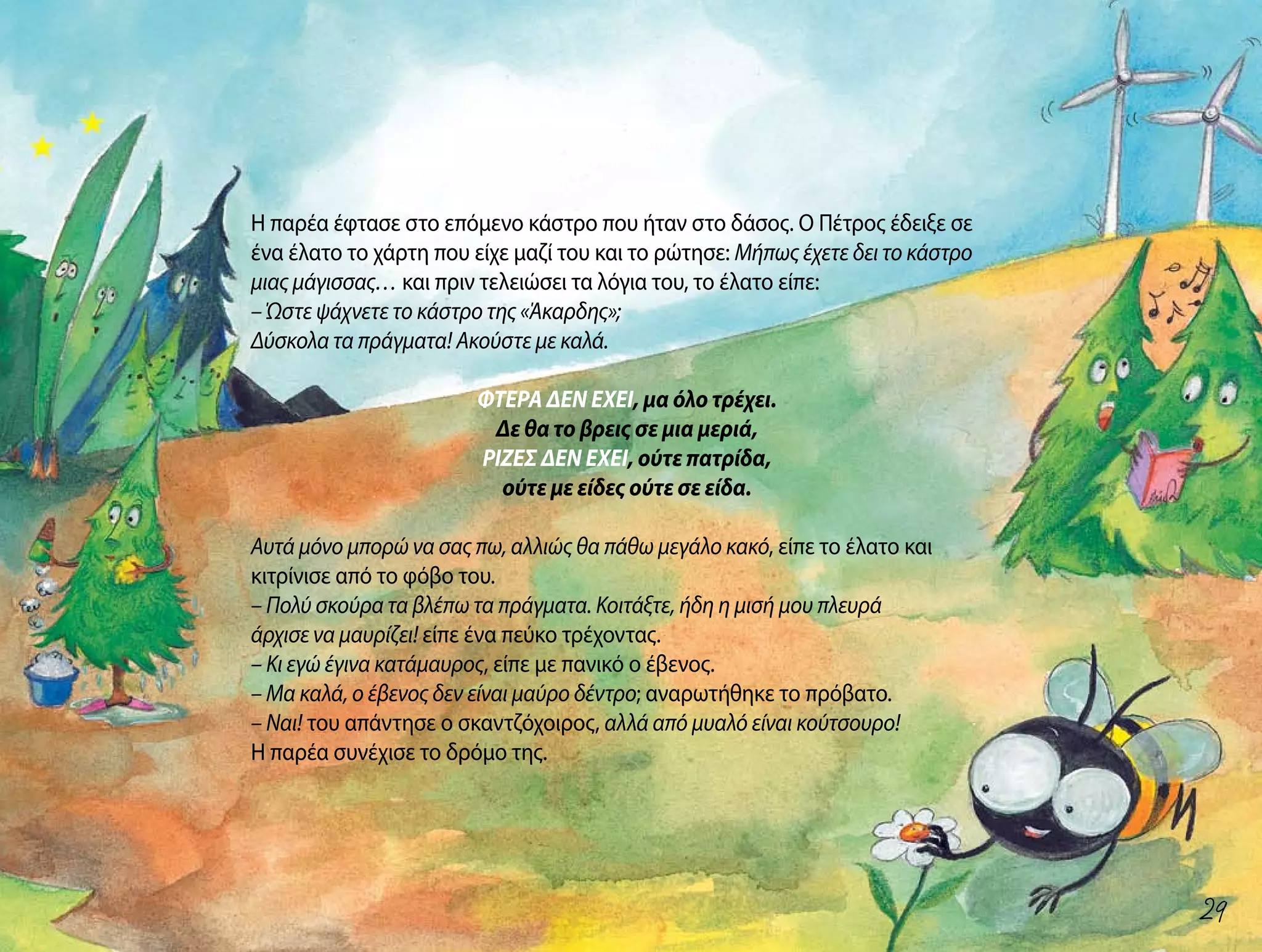Η παρέα έφτασε στο επόμενο κάστρο που ήταν στο δάσος. Ο Πέτρος έδειξε σε
ένα έλατο το χάρτη που είχε μαζί του και το ρώτησε: Μήπως έχετε δει το κάστρο
μιας μάγισσας… και πριν τελειώσει τα λόγια του, το έλατο είπε:
– Ώστε ψάχνετε το κάστρο της «Άκαρδης»;
Δύσκολα τα πράγματα! Ακούστε με καλά.
ΦΤΕΡΑ ΔΕΝ ΕΧΕΙ, μα όλο τρέχει.
Δε θα το βρεις σε μια μεριά,
ΡΙΖΕΣ ΔΕΝ ΕΧΕΙ, ούτε πατρίδα,
ούτε με είδες ούτε σε είδα.
Αυτά μόνο μπορώ να σας πω, αλλιώς θα πάθω μεγάλο κακό, είπε το έλατο και
κιτρίνισε από το φόβο του.
– Πολύ σκούρα τα βλέπω τα πράγματα. Κοιτάξτε, ήδη η μισή μου πλευρά
άρχισε να μαυρίζει! είπε ένα πεύκο τρέχοντας.
– Κι εγώ έγινα κατάμαυρος, είπε με πανικό ο έβενος.
– Μα καλά, ο έβενος δεν είναι μαύρο δέντρο; αναρωτήθηκε το πρόβατο.
– Ναι! του απάντησε ο σκαντζόχοιρος, αλλά από μυαλό είναι κούτσουρο!
Η παρέα συνέχισε το δρόμο της.
29
 