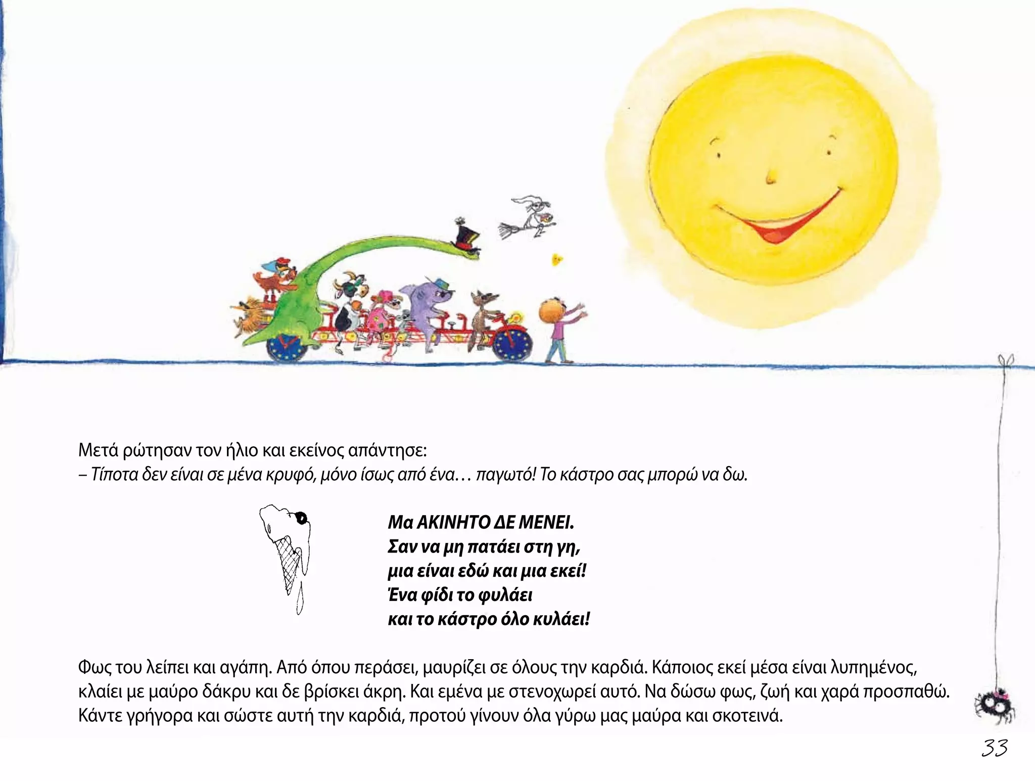 Μετά ρώτησαν τον ήλιο και εκείνος απάντησε:
– Τίποτα δεν είναι σε μένα κρυφό, μόνο ίσως από ένα… παγωτό! Το κάστρο σας μπορώ να δω.
Μα ΑΚΙΝΗΤΟ ΔΕ ΜΕΝΕΙ.
Σαν να μη πατάει στη γη,
μια είναι εδώ και μια εκεί!
Ένα φίδι το φυλάει
και το κάστρο όλο κυλάει!
Φως του λείπει και αγάπη. Από όπου περάσει, μαυρίζει σε όλους την καρδιά. Κάποιος εκεί μέσα είναι λυπημένος,
κλαίει με μαύρο δάκρυ και δε βρίσκει άκρη. Και εμένα με στενοχωρεί αυτό. Να δώσω φως, ζωή και χαρά προσπαθώ.
Κάντε γρήγορα και σώστε αυτή την καρδιά, προτού γίνουν όλα γύρω μας μαύρα και σκοτεινά.
33
 