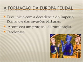  Teve início com a decadência do Império
  Romano e das invasões bárbaras.
 Aconteceu um processo de ruralização.

 O colonato
 