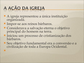  A igreja representou a única instituição
  organizada.
 Impor-se aos reinos bárbaros.
 Considerava a salvação eterna o objetivo
  principal do homem na terra.
 Iniciou um processo de cristianização dos
  bárbaros.
 Seu objetivo fundamental era a conversão e a
  civilização de toda a Europa Ocidental.

 