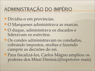  Dividiu-o em províncias.
 O Marqueses administrava as marcas.
 O duque, administrava os ducados e
  lideravam os exércitos.
 Os condes administravam os condados,
  cobrando impostos, multas e fazendo
  cumprir as decisões do rei.
 Para fiscalizá-los, Carlos Mágno ampliou os
  poderes dos Missi Diminici(Inspetores reais).
 