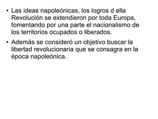 ●   Las ideas napoleónicas, los logros d ella
    Revolución se extendieron por toda Europa,
    fomentando por una parte el nacionalismo de
    los territorios ocupados o liberados.
●   Además se consideró un objetivo buscar la
    libertad revolucionaria que se consagra en la
    época napoleónica.
 