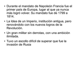 ●   Durante el mandato de Napoleón Francia fue el
    primer país de Europa, lugar al que ya nunca
    más logró volver. Su mandato fue de 1799 a
    1814.
●   La Idea de un Imperio, institución antigua, pero
    renovándolo con los nuevos logros de la
    Revolución.
●   Un gran militar sin derrotas, con una ambición
    ilimitada.
●   Tuvo un escollo difícil de superar que fue la
    invasión de Rusia
 