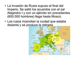 ●   La invasión de Rusia supuso el final del
    Imperio. Se saltó los acuerdos con el zar
    Alejandro I y con un ejército sin precedentes
    (600.000 hombres) llega hasta Moscú.
●   Los rusos incendian la ciudad que estaba
    desierta y se produce la retirada
 