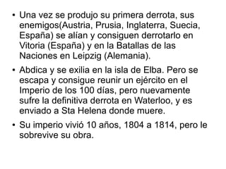 ●   Una vez se produjo su primera derrota, sus
    enemigos(Austria, Prusia, Inglaterra, Suecia,
    España) se alían y consiguen derrotarlo en
    Vitoria (España) y en la Batallas de las
    Naciones en Leipzig (Alemania).
●   Abdica y se exilia en la isla de Elba. Pero se
    escapa y consigue reunir un ejército en el
    Imperio de los 100 días, pero nuevamente
    sufre la definitiva derrota en Waterloo, y es
    enviado a Sta Helena donde muere.
●   Su imperio vivió 10 años, 1804 a 1814, pero le
    sobrevive su obra.
 